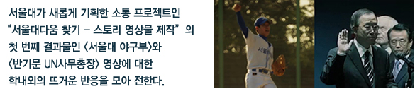 서울대가 새롭게 기획한 소통 프로젝트인 “서울대다움 찾기 - 스토리 영상물 제작”의  첫 번째 결과물인 <서울대 야구부>와  <반기문 UN사무총장> 영상에 대한  학내외의 뜨거운 반응을 모아 전한다.