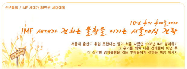 신년특집/IMF 세대가 88만원 세대에게,10년 후의 후배들에게 IMF 세대가 전하는 불황을 이기는 서울대식 전략, 서울대 출신도 취업 못한다는 말이 처음 나왔던 1998년 IMF 경제위기, 그 위기를 헤쳐 나온 선배들이 10년 후, 더 심각한 경제불황을 겪는 후배들에게 전하는 희망 메시지